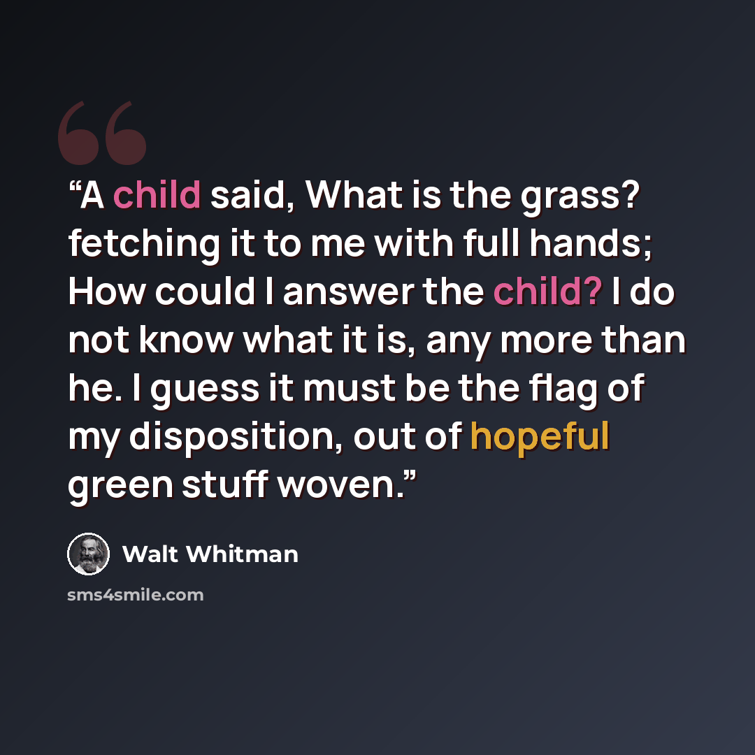 “A child said, What is the grass? fetching it to me with full hands; How could I answer the child? I do not know what it is, any more than he. I guess it must be the flag of my disposition, out of hopeful green stuff woven.” quote by Walt Whitman