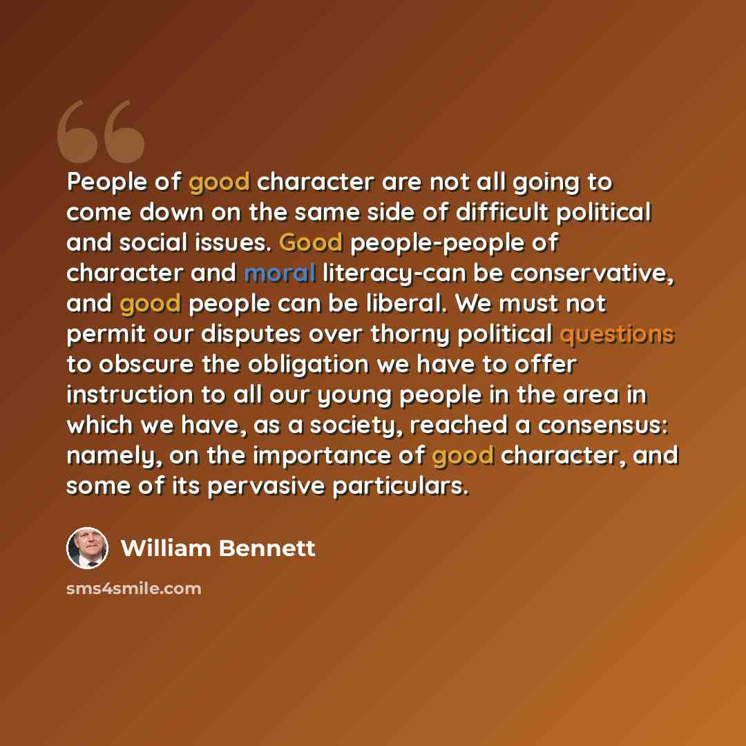 “People of good character are not all going to come down on the same side of difficult political and social issues. Good people-people of character and moral literacy-can be conservative, and good people can be liberal. We must not permit our disputes over thorny political questions to obscure the…” quote by William Bennett