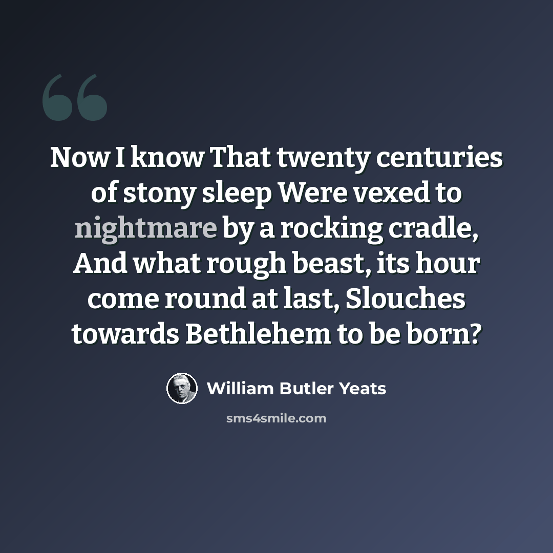 “Now I know That twenty centuries of stony sleep Were vexed to nightmare by a rocking cradle, And what rough beast, its hour come round at last, Slouches towards Bethlehem to be born?” quote by William Butler Yeats