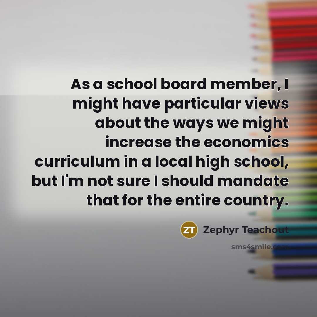 “As a school board member, I might have particular views about the ways we might increase the economics curriculum in a local high school, but I'm not sure I should mandate that for the entire country.” quote by Zephyr Teachout
