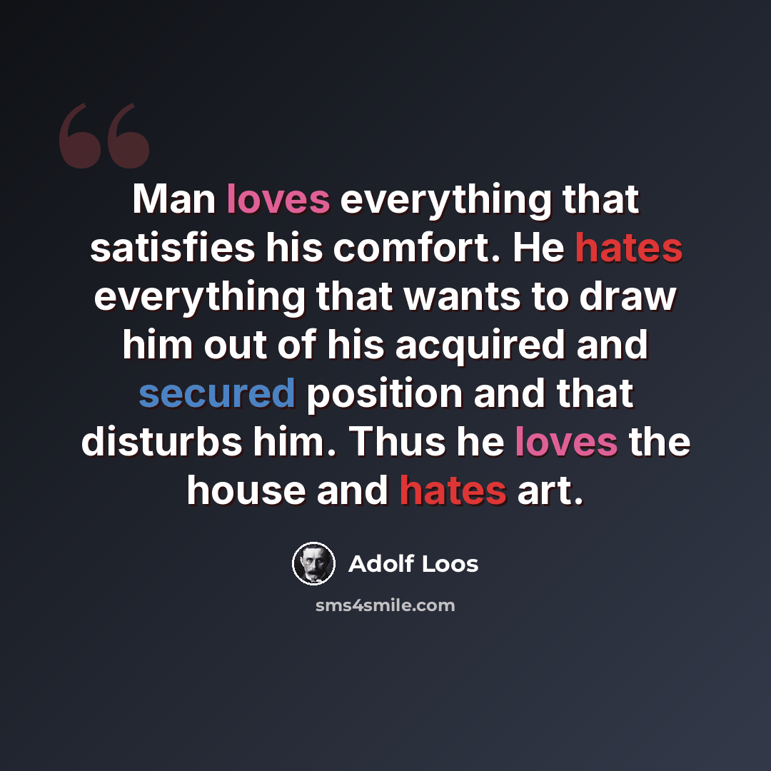 “Man loves everything that satisfies his comfort. He hates everything that wants to draw him out of his acquired and secured position and that disturbs him. Thus he loves the house and hates art.” quote by Adolf Loos