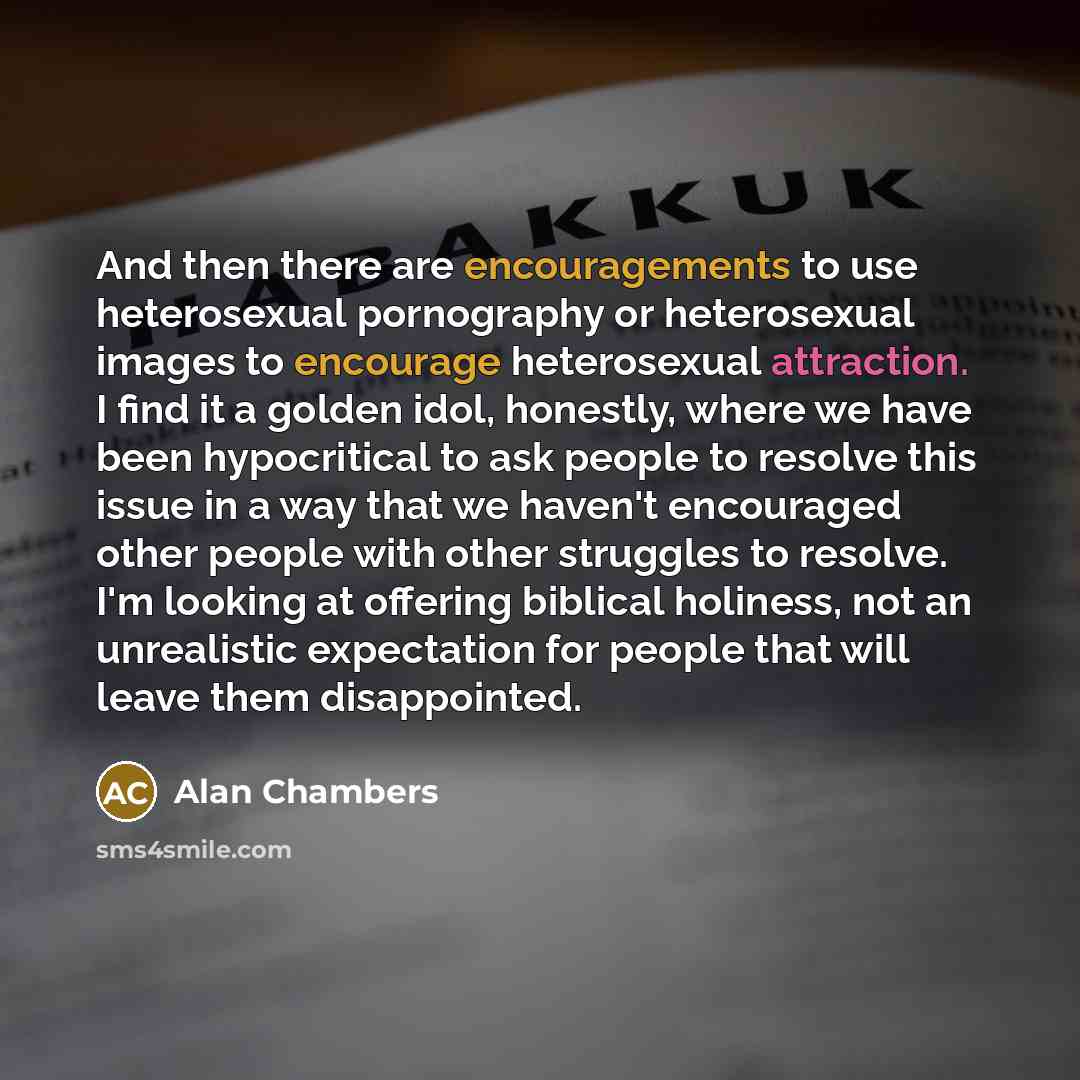 “And then there are encouragements to use heterosexual pornography or heterosexual images to encourage heterosexual attraction. I find it a golden idol, honestly, where we have been hypocritical to ask people to resolve this issue in a way that we haven't encouraged other people with other…” quote by Alan Chambers