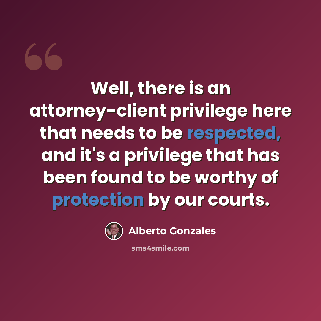 “Well, there is an attorney-client privilege here that needs to be respected, and it's a privilege that has been found to be worthy of protection by our courts.” quote by Alberto Gonzales