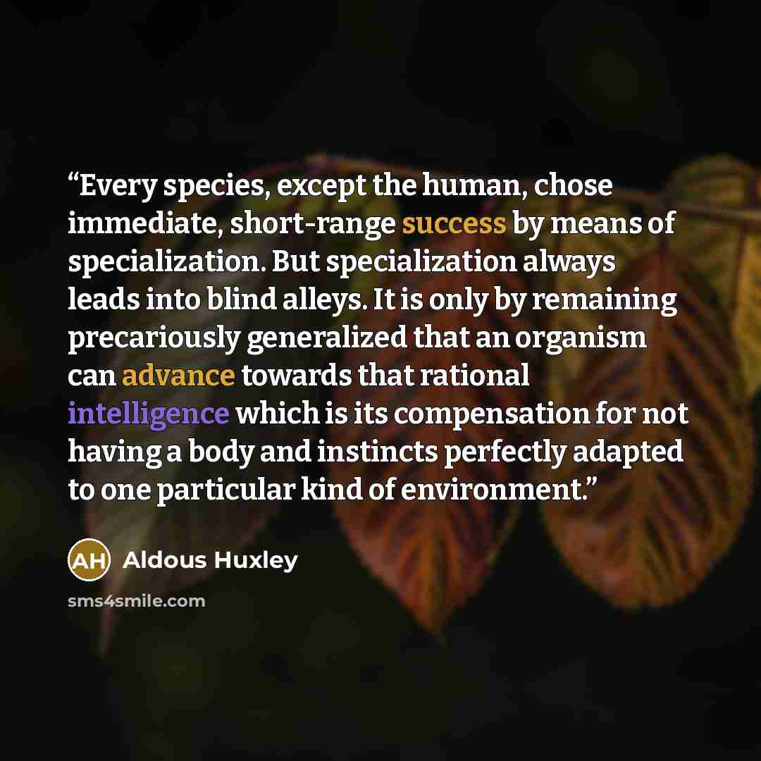 “Every species, except the human, chose immediate, short-range success by means of specialization. But specialization always leads into blind alleys. It is only by remaining precariously generalized that an organism can advance towards that rational intelligence which is its compensation for not…” quote by Aldous Huxley