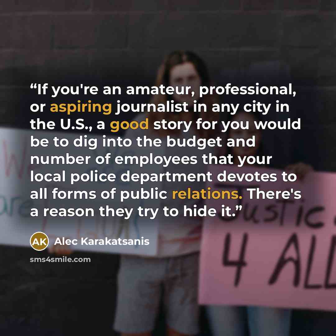“If you're an amateur, professional, or aspiring journalist in any city in the U.S., a good story for you would be to dig into the budget and number of employees that your local police department devotes to all forms of public relations. There's a reason they try to hide it.” quote by Alec Karakatsanis