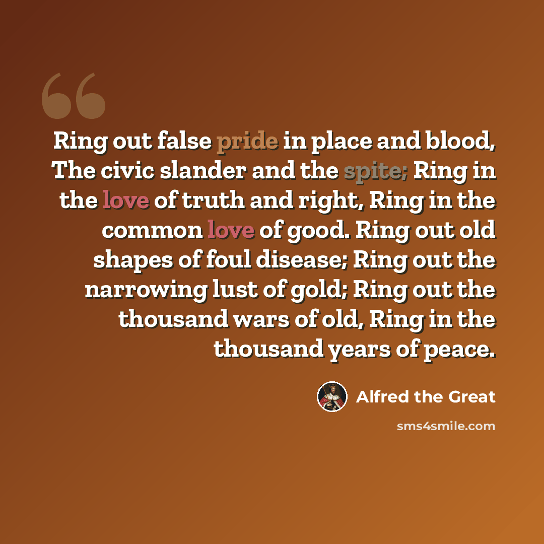 “Ring out false pride in place and blood, The civic slander and the spite; Ring in the love of truth and right, Ring in the common love of good. Ring out old shapes of foul disease; Ring out the narrowing lust of gold; Ring out the thousand wars of old, Ring in the thousand years of peace.” quote by Alfred the Great