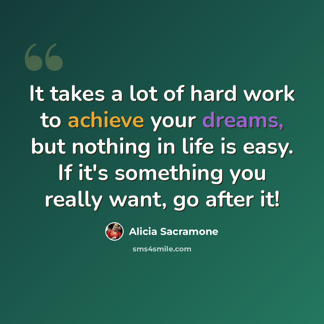 “It takes a lot of hard work to achieve your dreams, but nothing in life is easy. If it's something you really want, go after it!” quote by Alicia Sacramone