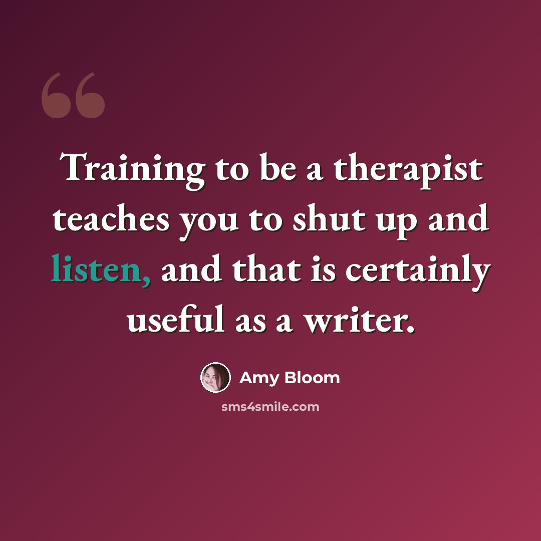 “Training to be a therapist teaches you to shut up and listen, and that is certainly useful as a writer.” quote by Amy Bloom