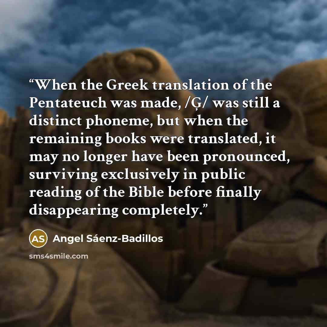 “When the Greek translation of the Pentateuch was made, /Ģ/ was still a distinct phoneme, but when the remaining books were translated, it may no longer have been pronounced, surviving exclusively in public reading of the Bible before finally disappearing completely.” quote by Angel Sáenz-Badillos