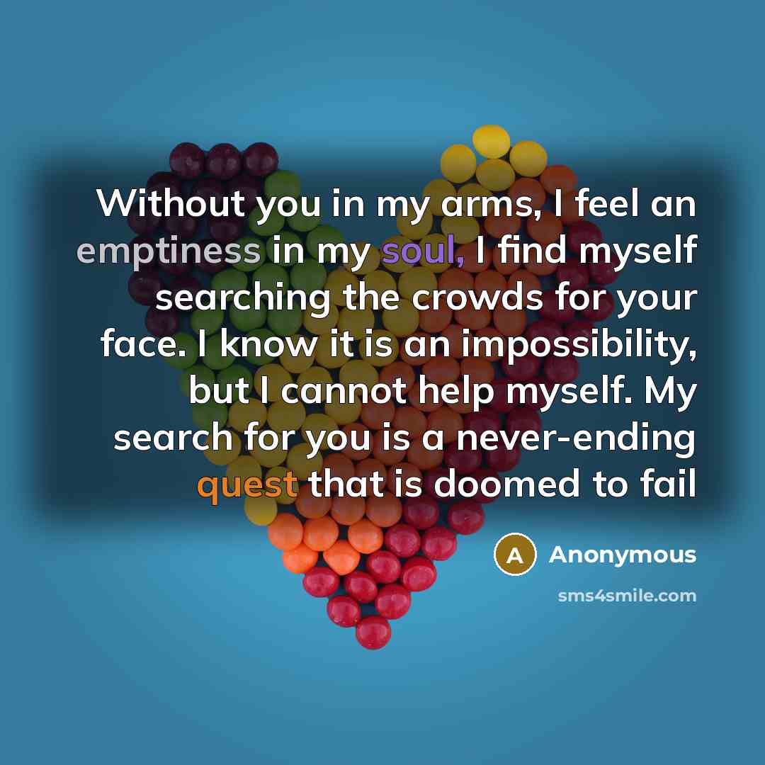 “Without you in my arms, I feel an emptiness in my soul, I find myself searching the crowds for your face. I know it is an impossibility, but I cannot help myself. My search for you is a never-ending quest that is doomed to fail” quote by Anonymous