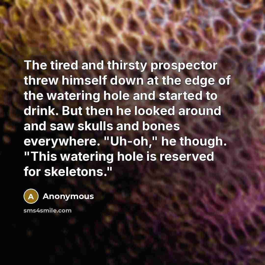 “The tired and thirsty prospector threw himself down at the edge of the watering hole and started to drink. But then he looked around and saw skulls and bones everywhere. "Uh-oh," he though. "This watering hole is reserved for skeletons."” quote by Anonymous