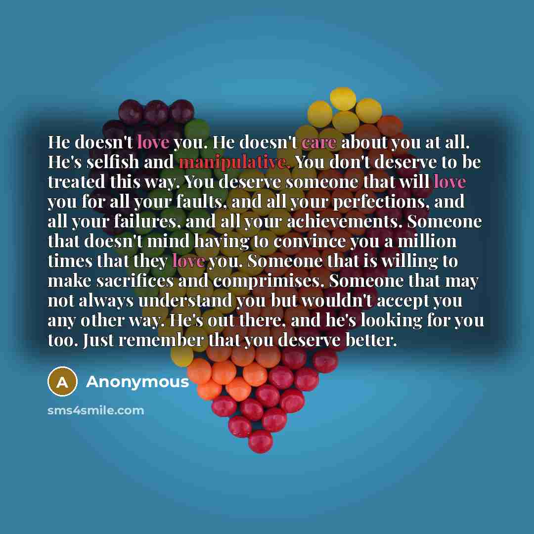 “He doesn't love you. He doesn't care about you at all. He's selfish and manipulative. You don't deserve to be treated this way. You deserve someone that will love you for all your faults, and all your perfections, and all your failures, and all your achievements. Someone that doesn't mind having…” quote by Anonymous