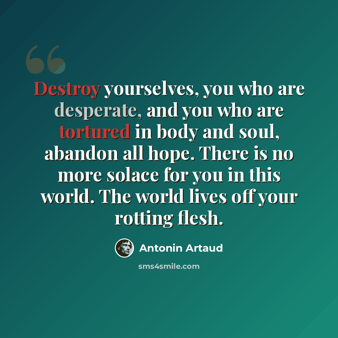 “Destroy yourselves, you who are desperate, and you who are tortured in body and soul, abandon all hope. There is no more solace for you in this world. The world lives off your rotting flesh.” quote by Antonin Artaud