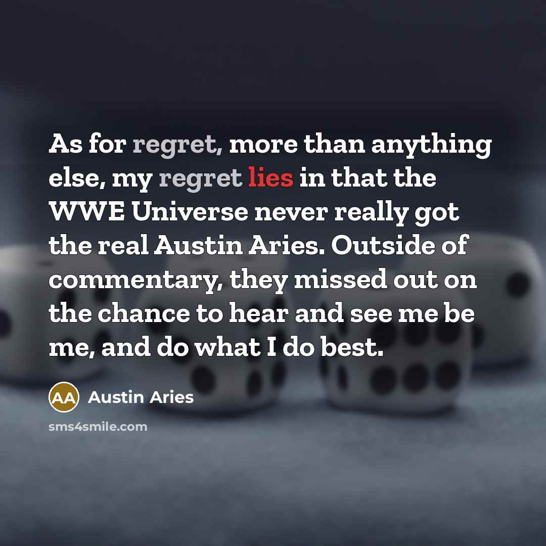 “As for regret, more than anything else, my regret lies in that the WWE Universe never really got the real Austin Aries. Outside of commentary, they missed out on the chance to hear and see me be me, and do what I do best.” quote by Austin Aries