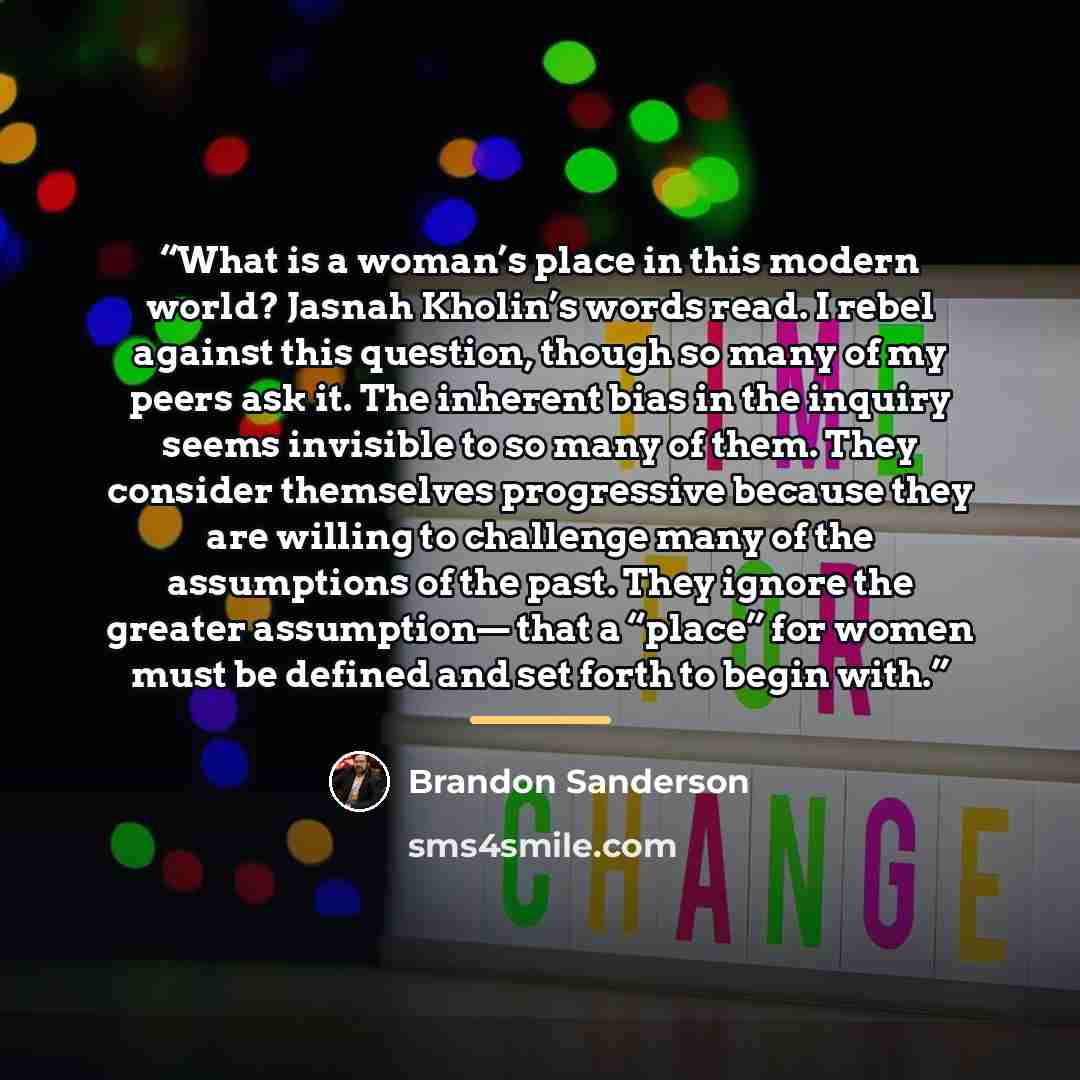 “What is a woman’s place in this modern world? Jasnah Kholin’s words read. I rebel against this question, though so many of my peers ask it. The inherent bias in the inquiry seems invisible to so many of them. They consider themselves progressive because they are willing to challenge many of the…” quote by Brandon Sanderson