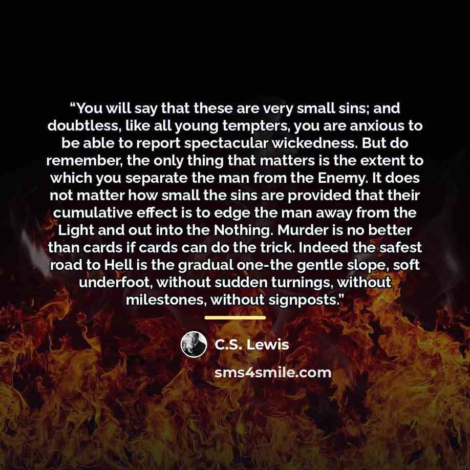 “You will say that these are very small sins; and doubtless, like all young tempters, you are anxious to be able to report spectacular wickedness. But do remember, the only thing that matters is the extent to which you separate the man from the Enemy. It does not matter how small the sins are…” quote by C.S. Lewis