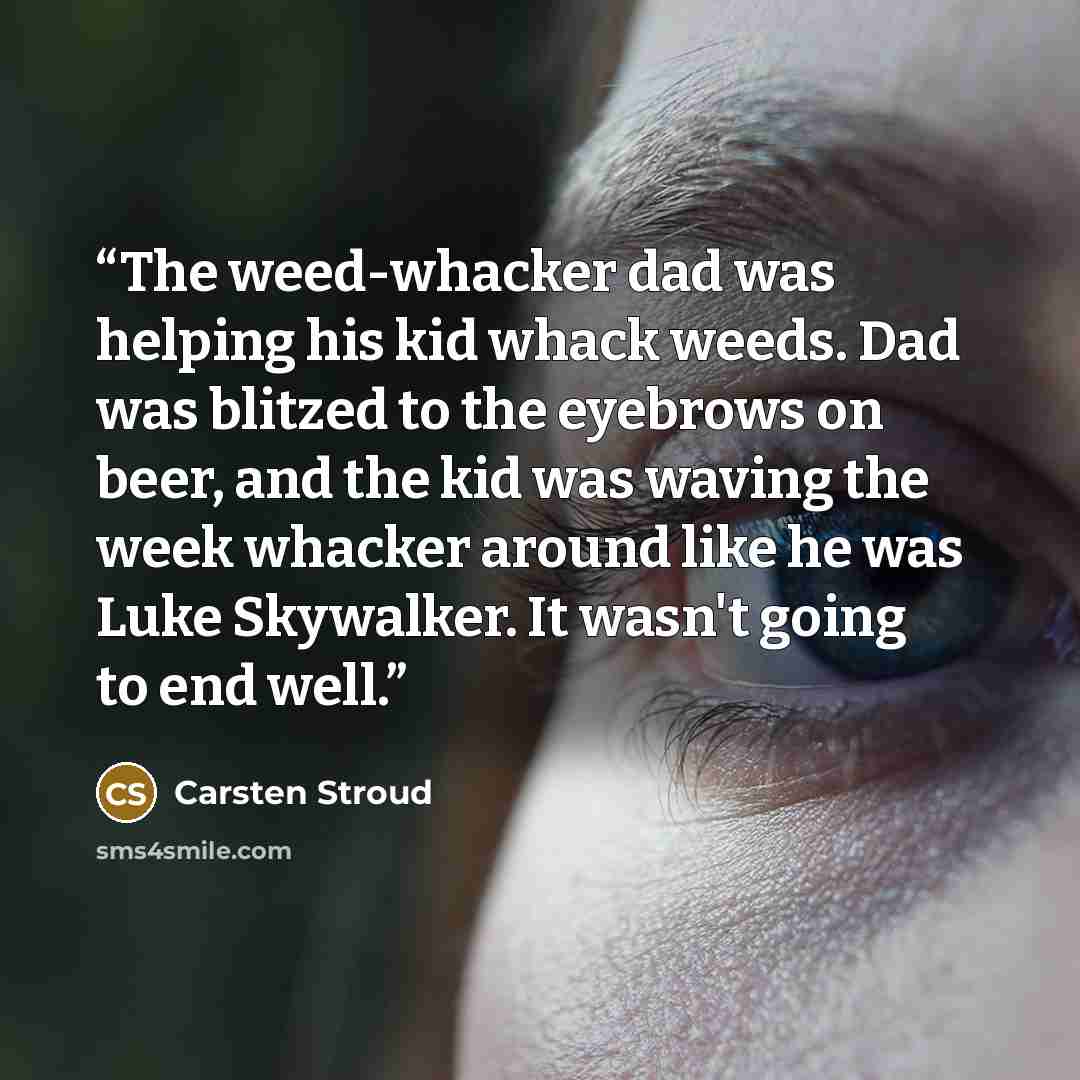 “The weed-whacker dad was helping his kid whack weeds. Dad was blitzed to the eyebrows on beer, and the kid was waving the week whacker around like he was Luke Skywalker. It wasn't going to end well.” quote by Carsten Stroud