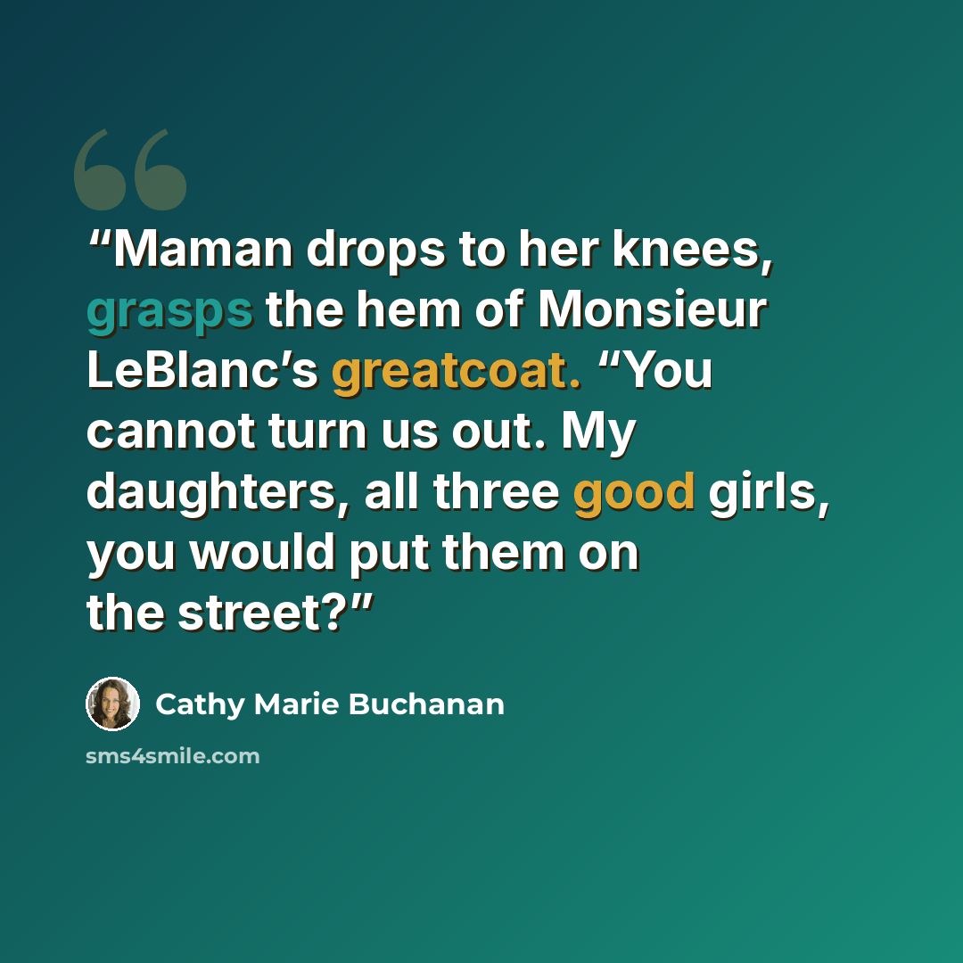 “Maman drops to her knees, grasps the hem of Monsieur LeBlanc’s greatcoat. “You cannot turn us out. My daughters, all three good girls, you would put them on the street?” quote by Cathy Marie Buchanan