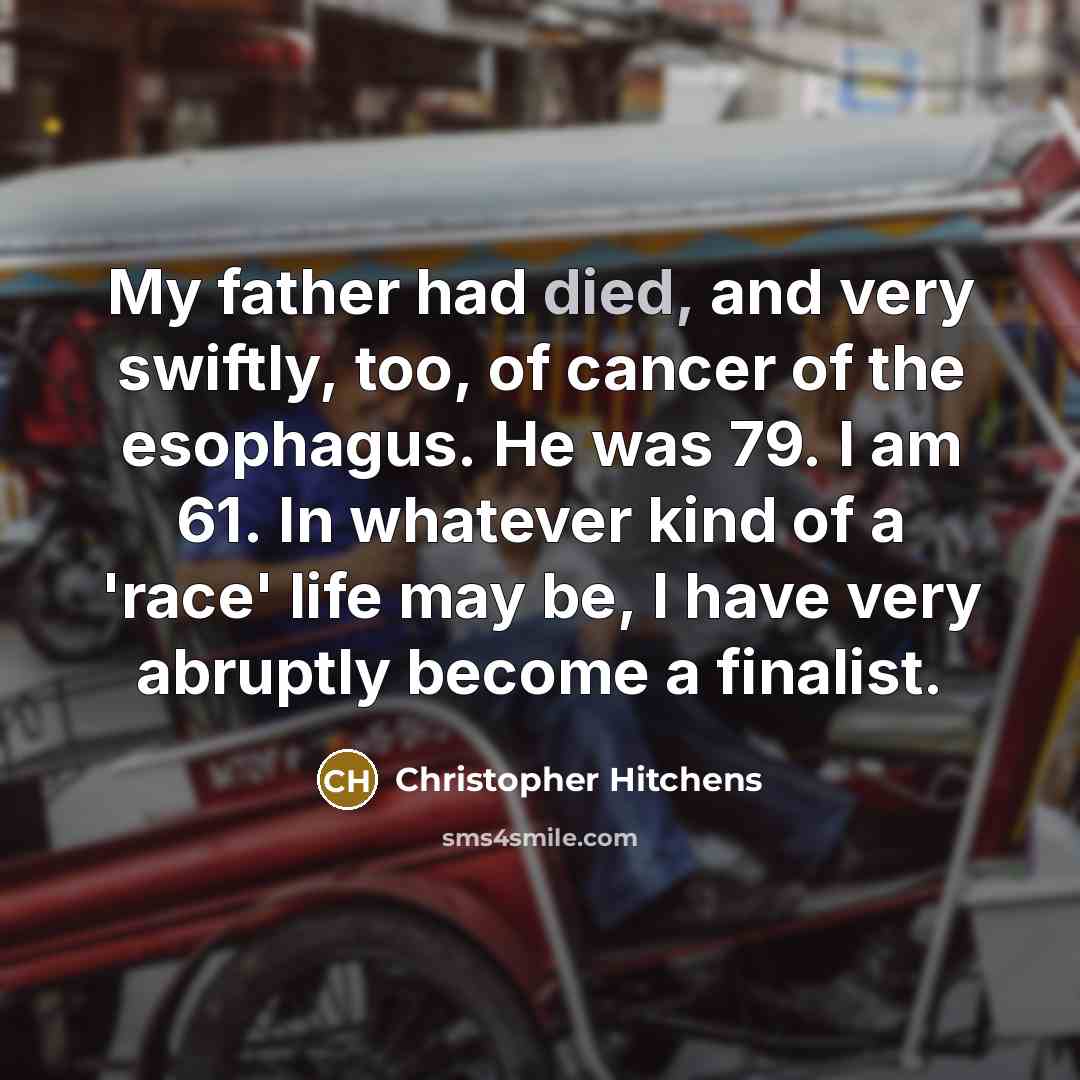“My father had died, and very swiftly, too, of cancer of the esophagus. He was 79. I am 61. In whatever kind of a 'race' life may be, I have very abruptly become a finalist.” quote by Christopher Hitchens