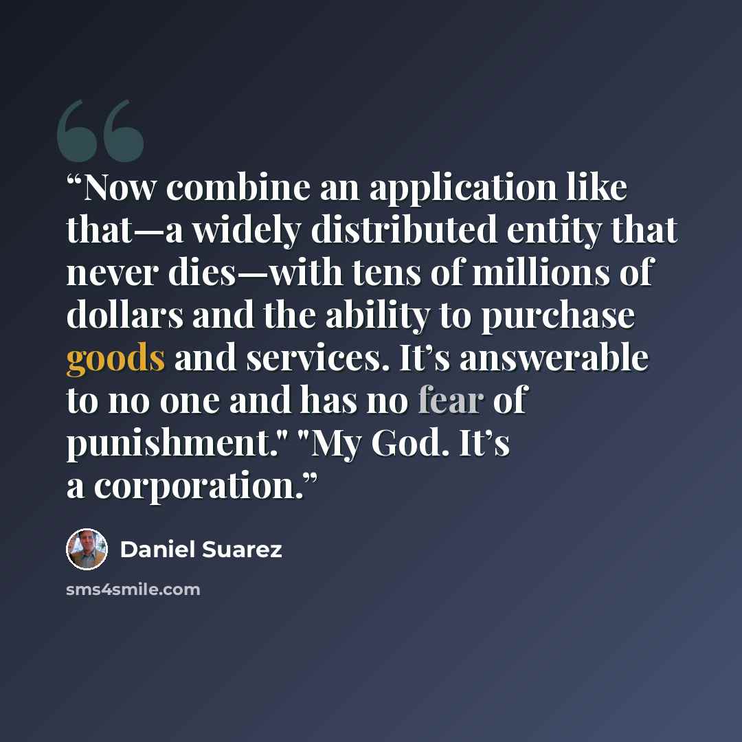 “Now combine an application like that—a widely distributed entity that never dies—with tens of millions of dollars and the ability to purchase goods and services. It’s answerable to no one and has no fear of punishment." "My God. It’s a corporation.” quote by Daniel Suarez