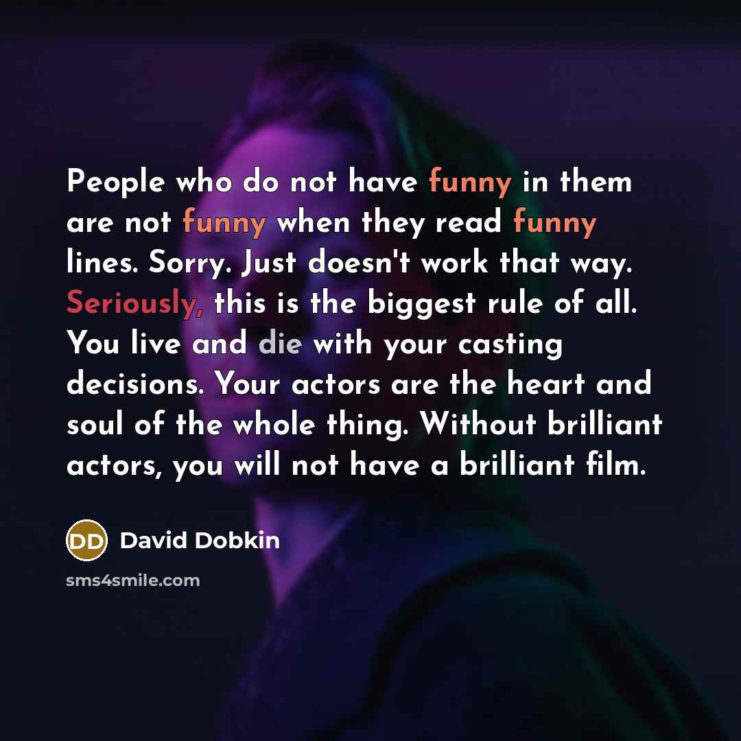 “People who do not have funny in them are not funny when they read funny lines. Sorry. Just doesn't work that way. Seriously, this is the biggest rule of all. You live and die with your casting decisions. Your actors are the heart and soul of the whole thing. Without brilliant actors, you will not…” quote by David Dobkin