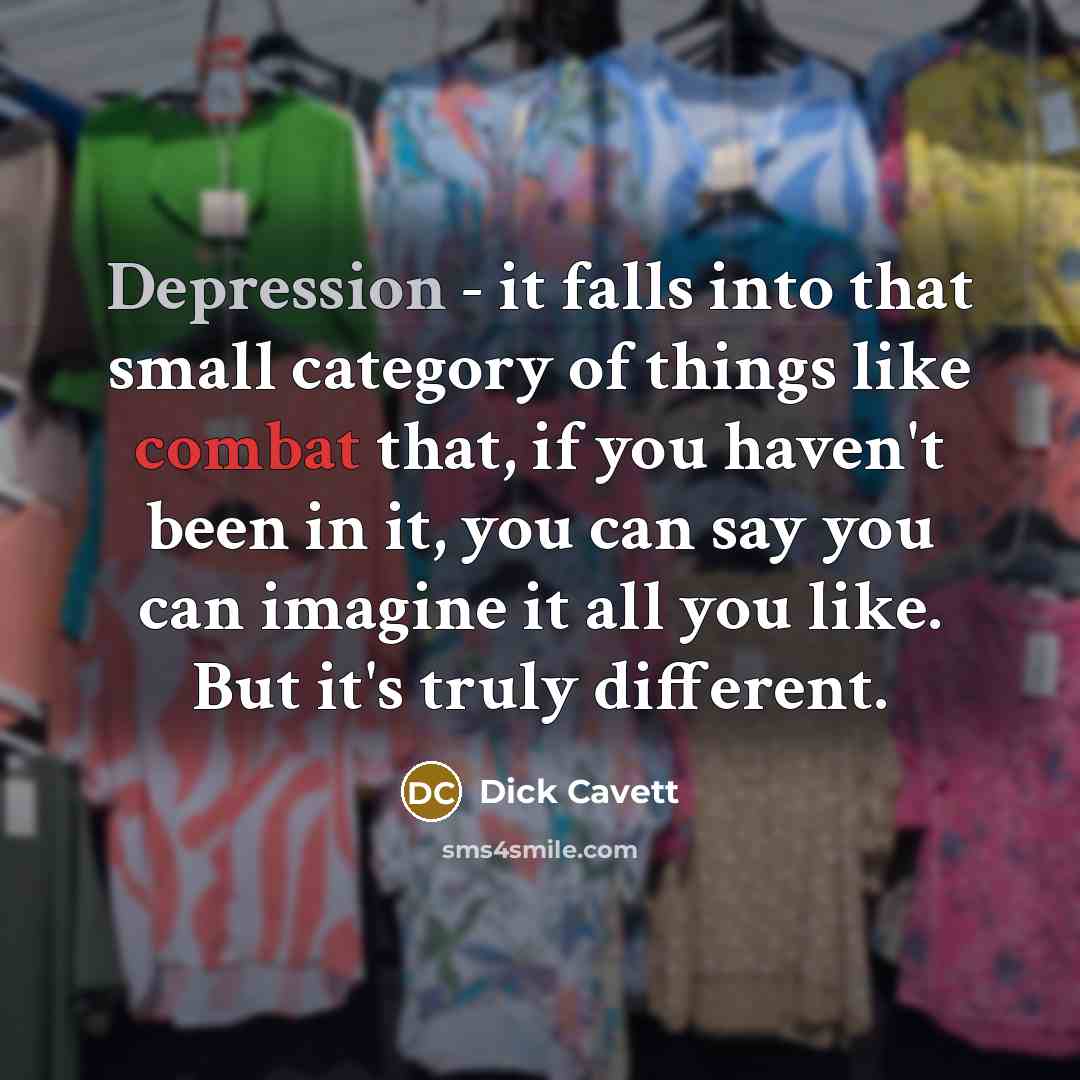 “Depression - it falls into that small category of things like combat that, if you haven't been in it, you can say you can imagine it all you like. But it's truly different.” quote by Dick Cavett