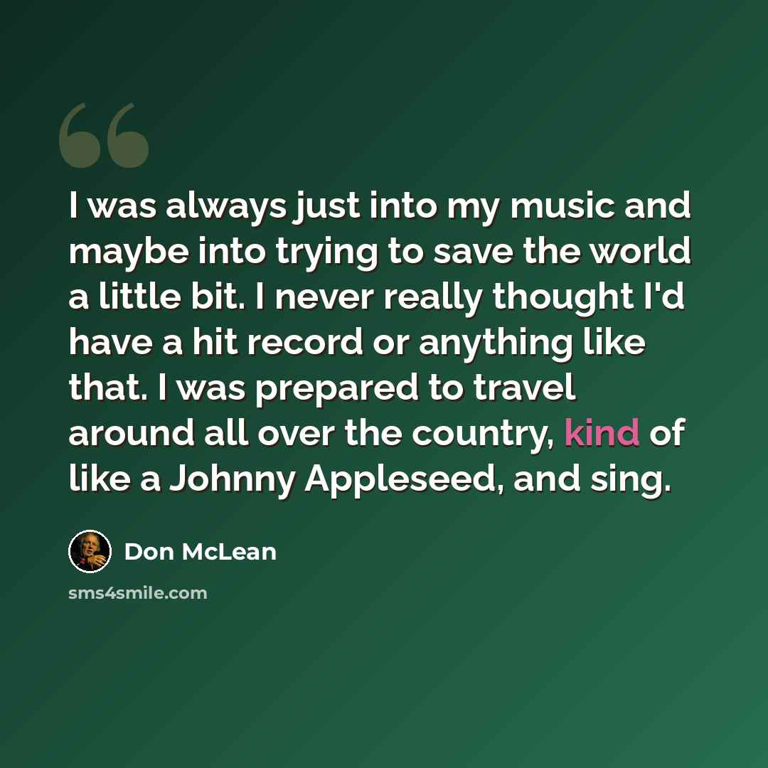 “I was always just into my music and maybe into trying to save the world a little bit. I never really thought I'd have a hit record or anything like that. I was prepared to travel around all over the country, kind of like a Johnny Appleseed, and sing.” quote by Don McLean