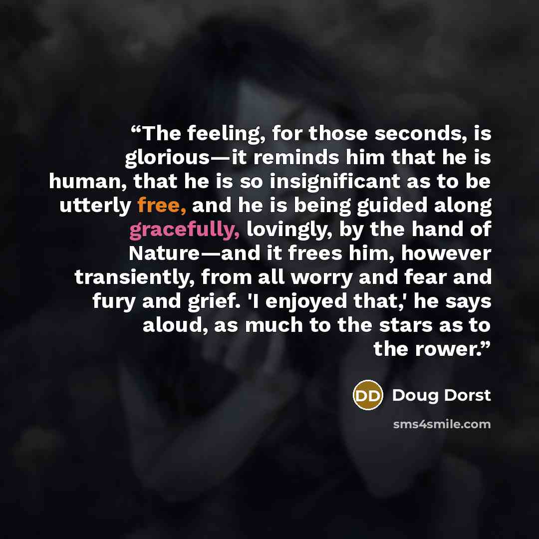 “The feeling, for those seconds, is glorious—it reminds him that he is human, that he is so insignificant as to be utterly free, and he is being guided along gracefully, lovingly, by the hand of Nature—and it frees him, however transiently, from all worry and fear and fury and grief. 'I enjoyed…” quote by Doug Dorst