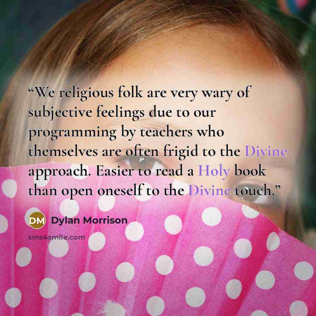 “We religious folk are very wary of subjective feelings due to our programming by teachers who themselves are often frigid to the Divine approach. Easier to read a Holy book than open oneself to the Divine touch.” quote by Dylan Morrison
