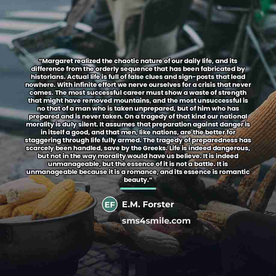 “Margaret realized the chaotic nature of our daily life, and its difference from the orderly sequence that has been fabricated by historians. Actual life is full of false clues and sign-posts that lead nowhere. With infinite effort we nerve ourselves for a crisis that never comes. The most…” quote by E.M. Forster