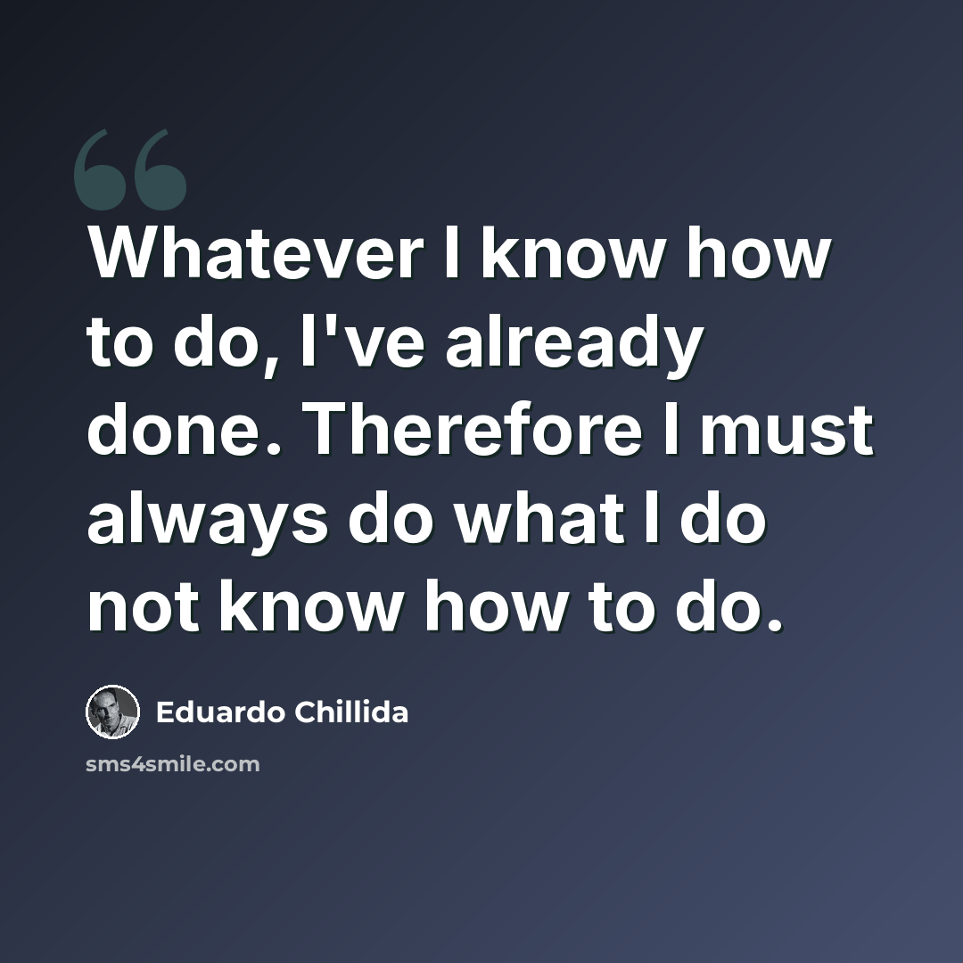 “Whatever I know how to do, I've already done. Therefore I must always do what I do not know how to do.” quote by Eduardo Chillida