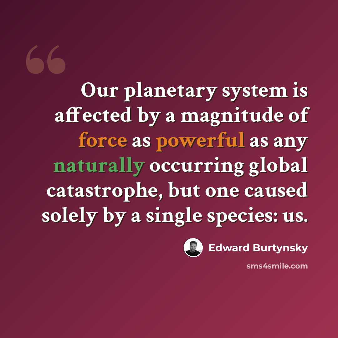 “Our planetary system is affected by a magnitude of force as powerful as any naturally occurring global catastrophe, but one caused solely by a single species: us.” quote by Edward Burtynsky