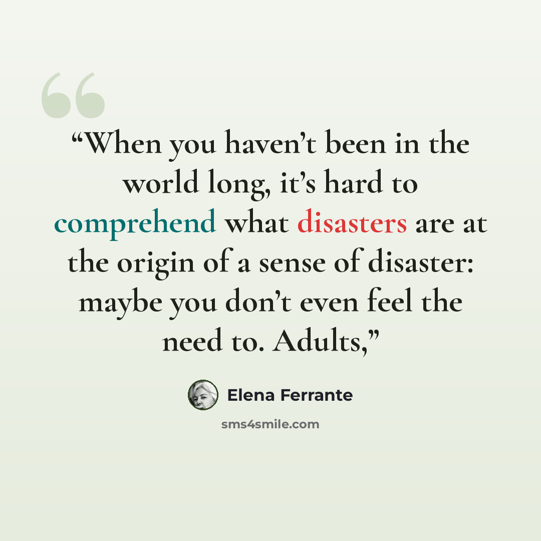 “When you haven’t been in the world long, it’s hard to comprehend what disasters are at the origin of a sense of disaster: maybe you don’t even feel the need to. Adults,” quote by Elena Ferrante