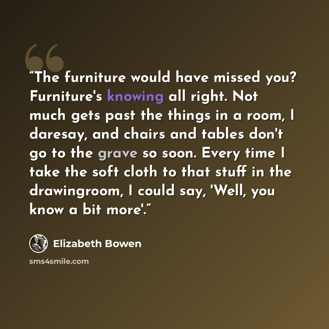 “The furniture would have missed you? Furniture's knowing all right. Not much gets past the things in a room, I daresay, and chairs and tables don't go to the grave so soon. Every time I take the soft cloth to that stuff in the drawingroom, I could say, 'Well, you know a bit more'.” quote by Elizabeth Bowen