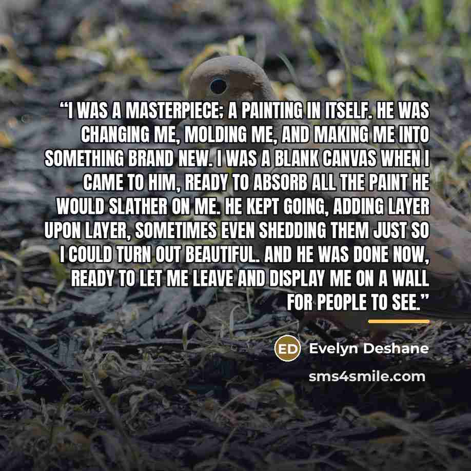 “I was a masterpiece; a painting in itself. He was changing me, molding me, and making me into something brand new. I was a blank canvas when I came to him, ready to absorb all the paint he would slather on me. He kept going, adding layer upon layer, sometimes even shedding them just so I could…” quote by Evelyn Deshane