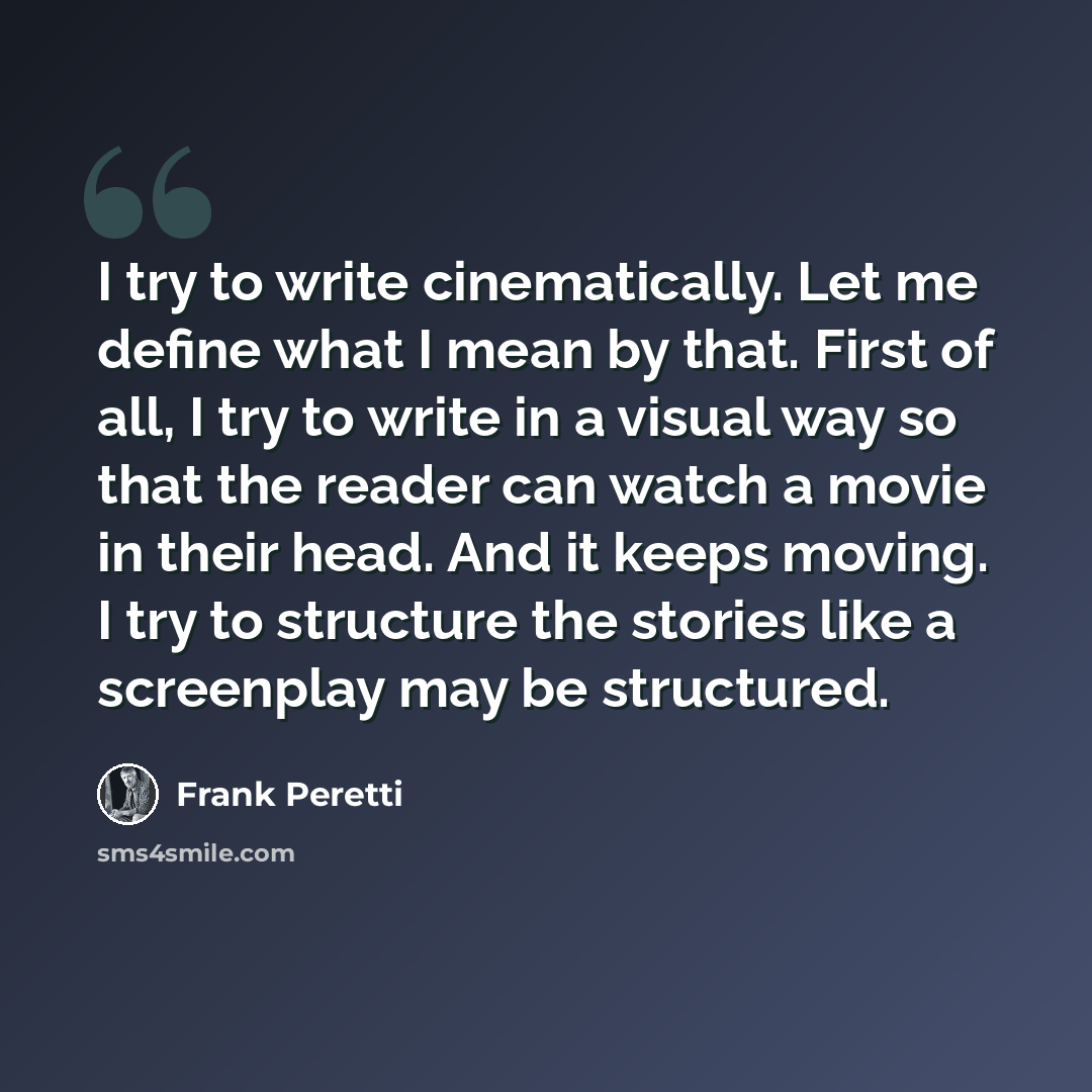 “I try to write cinematically. Let me define what I mean by that. First of all, I try to write in a visual way so that the reader can watch a movie in their head. And it keeps moving. I try to structure the stories like a screenplay may be structured.” quote by Frank Peretti