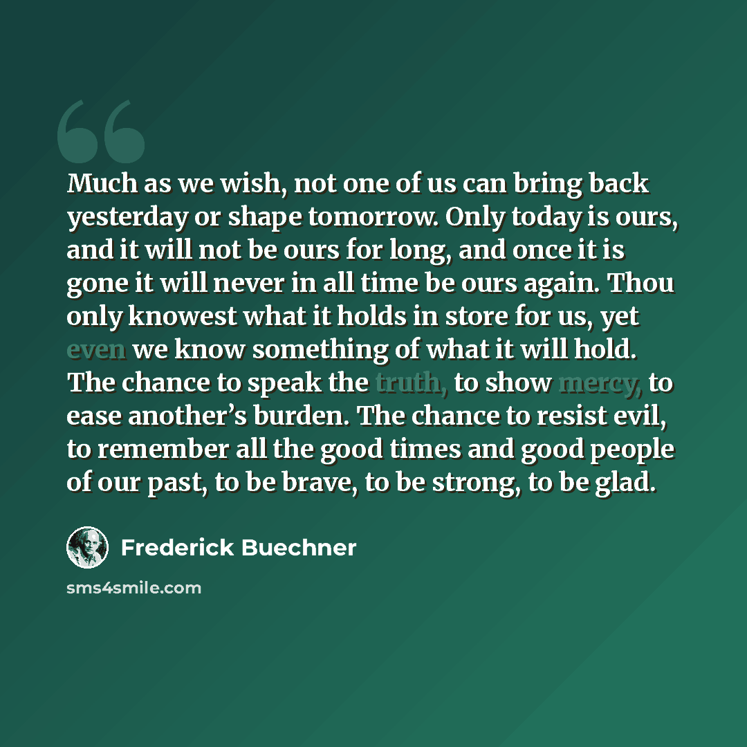 “Much as we wish, not one of us can bring back yesterday or shape tomorrow. Only today is ours, and it will not be ours for long, and once it is gone it will never in all time be ours again. Thou only knowest what it holds in store for us, yet even we know something of what it will hold. The chance…” quote by Frederick Buechner