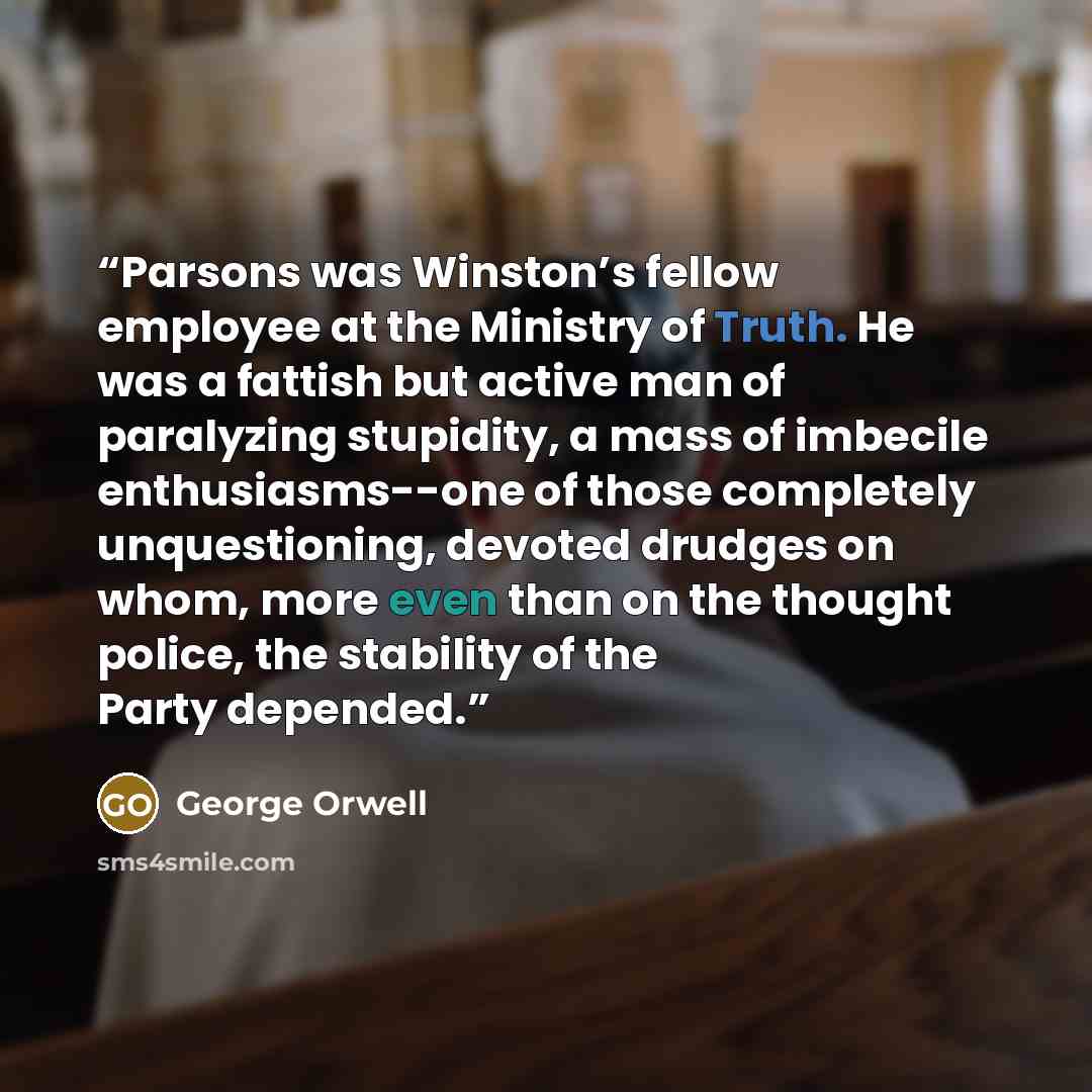 “Parsons was Winston’s fellow employee at the Ministry of Truth. He was a fattish but active man of paralyzing stupidity, a mass of imbecile enthusiasms--one of those completely unquestioning, devoted drudges on whom, more even than on the thought police, the stability of the Party depended.” quote by George Orwell