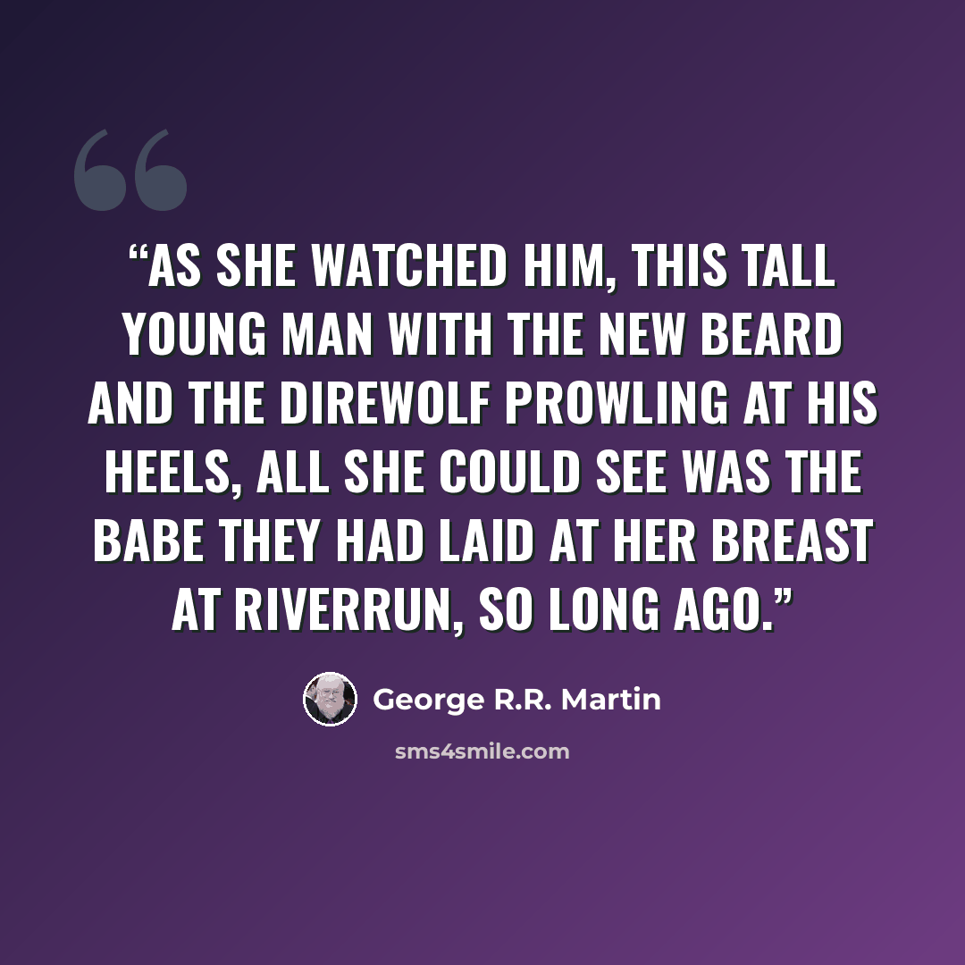 “As she watched him, this tall young man with the new beard and the direwolf prowling at his heels, all she could see was the babe they had laid at her breast at Riverrun, so long ago.” quote by George R.R. Martin
