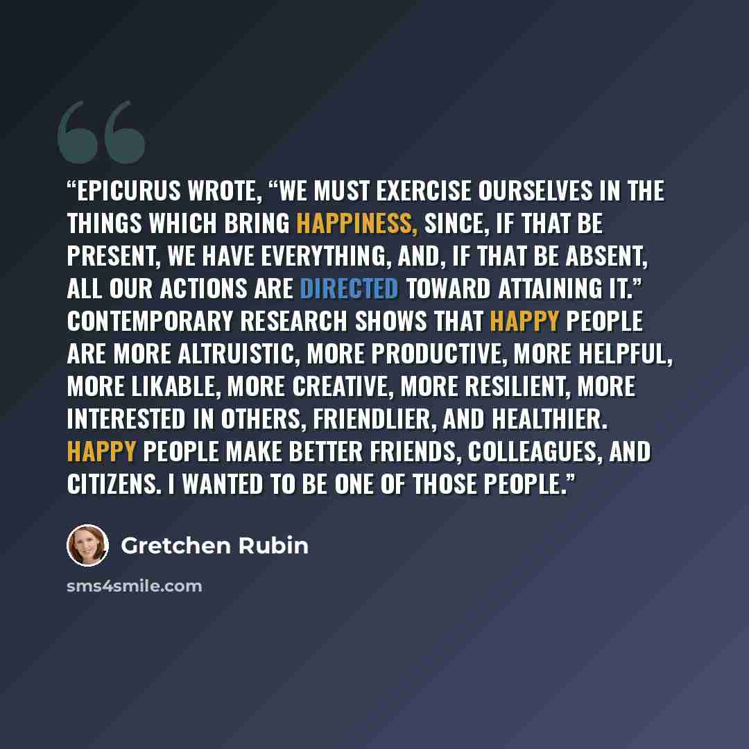 “Epicurus wrote, “We must exercise ourselves in the things which bring happiness, since, if that be present, we have everything, and, if that be absent, all our actions are directed toward attaining it.” Contemporary research shows that happy people are more altruistic, more productive, more…” quote by Gretchen Rubin