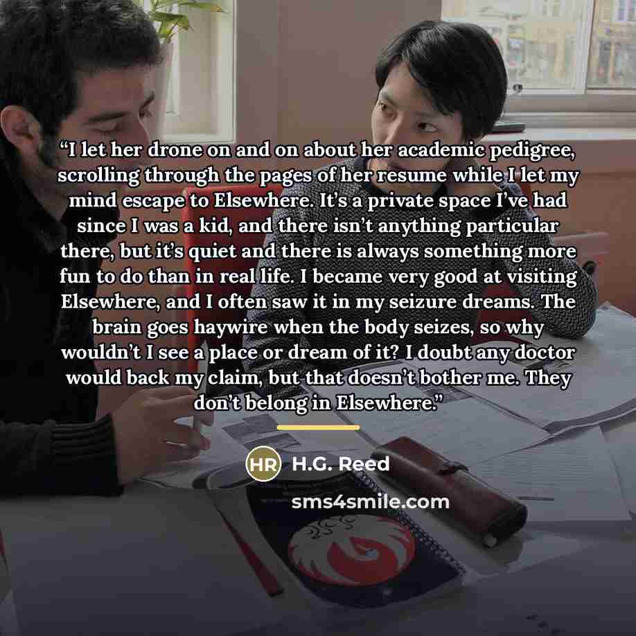 “I let her drone on and on about her academic pedigree, scrolling through the pages of her resume while I let my mind escape to Elsewhere. It’s a private space I’ve had since I was a kid, and there isn’t anything particular there, but it’s quiet and there is always something more fun to do than in…” quote by H.G. Reed