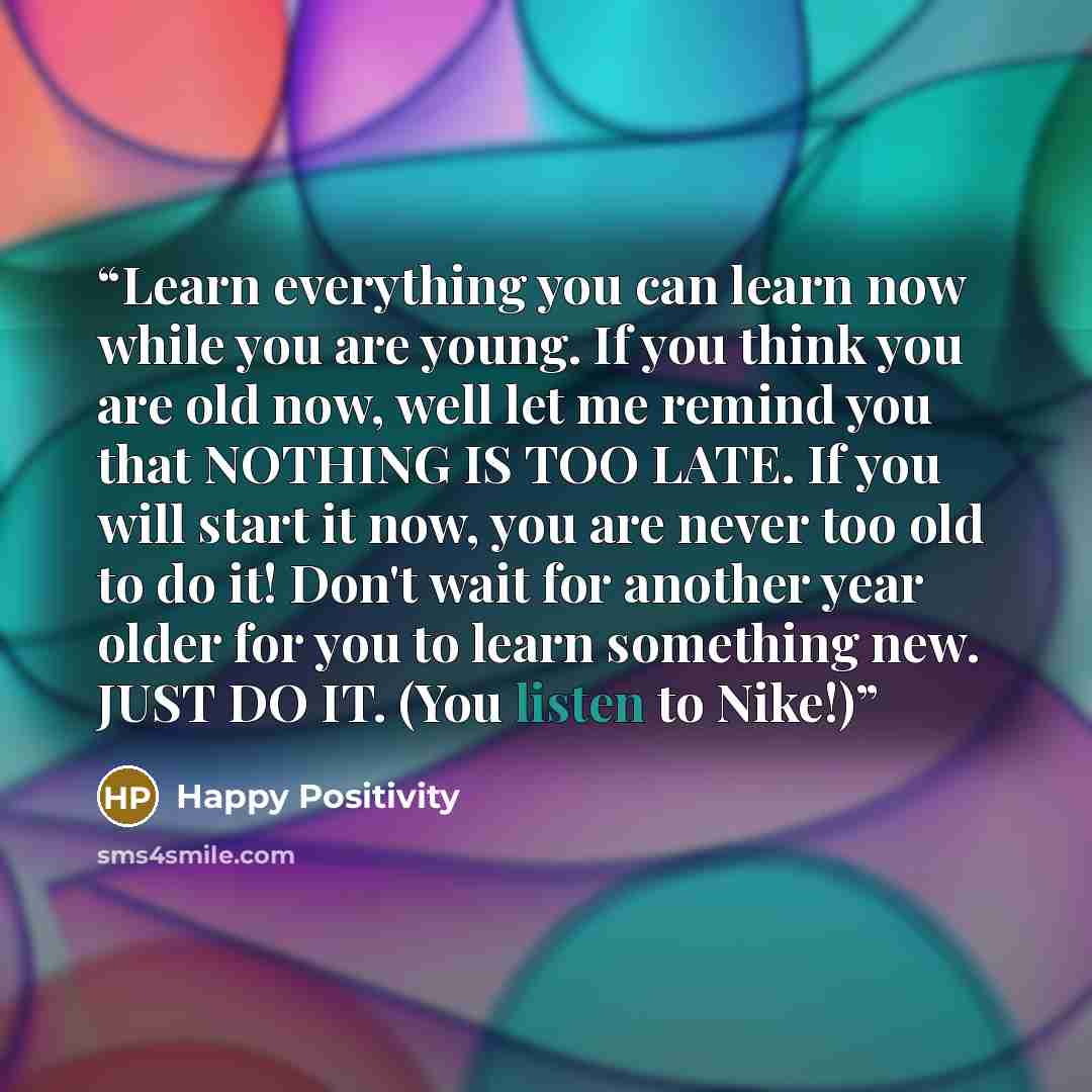“Learn everything you can learn now while you are young. If you think you are old now, well let me remind you that NOTHING IS TOO LATE. If you will start it now, you are never too old to do it! Don't wait for another year older for you to learn something new. JUST DO IT. (You listen to Nike!)” quote by Happy Positivity