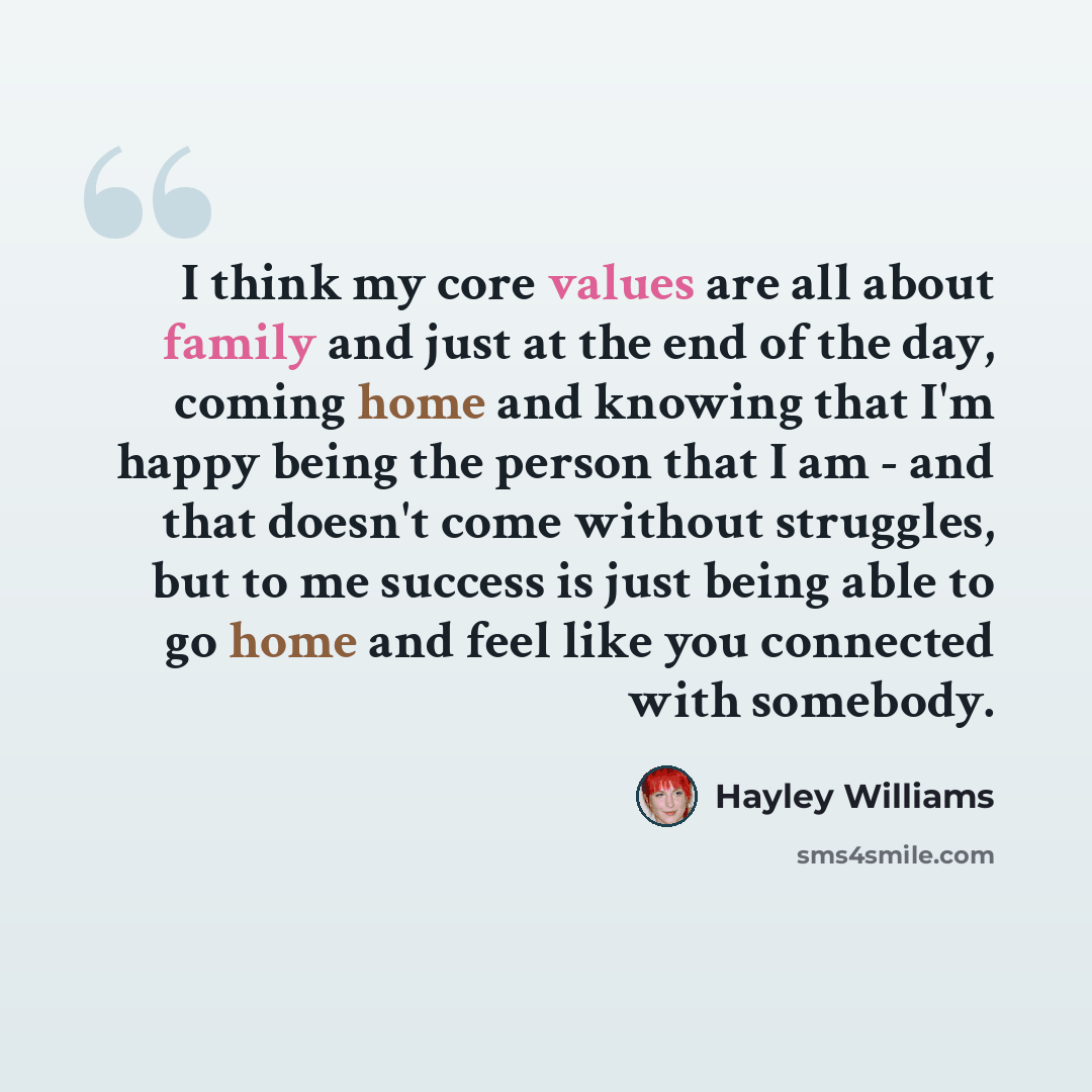 “I think my core values are all about family and just at the end of the day, coming home and knowing that I'm happy being the person that I am - and that doesn't come without struggles, but to me success is just being able to go home and feel like you connected with somebody.” quote by Hayley Williams
