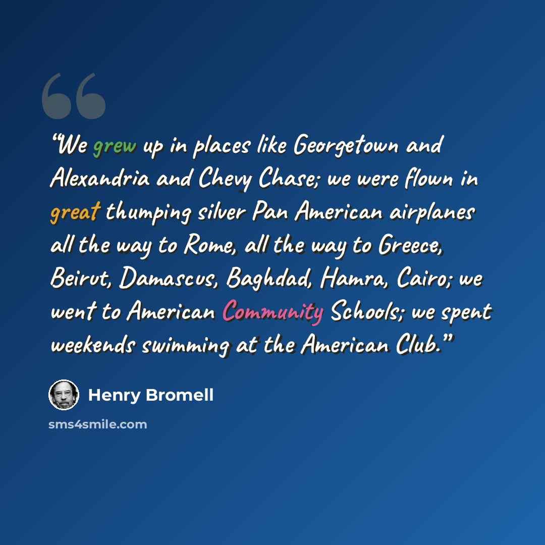“We grew up in places like Georgetown and Alexandria and Chevy Chase; we were flown in great thumping silver Pan American airplanes all the way to Rome, all the way to Greece, Beirut, Damascus, Baghdad, Hamra, Cairo; we went to American Community Schools; we spent weekends swimming at the American…” quote by Henry Bromell