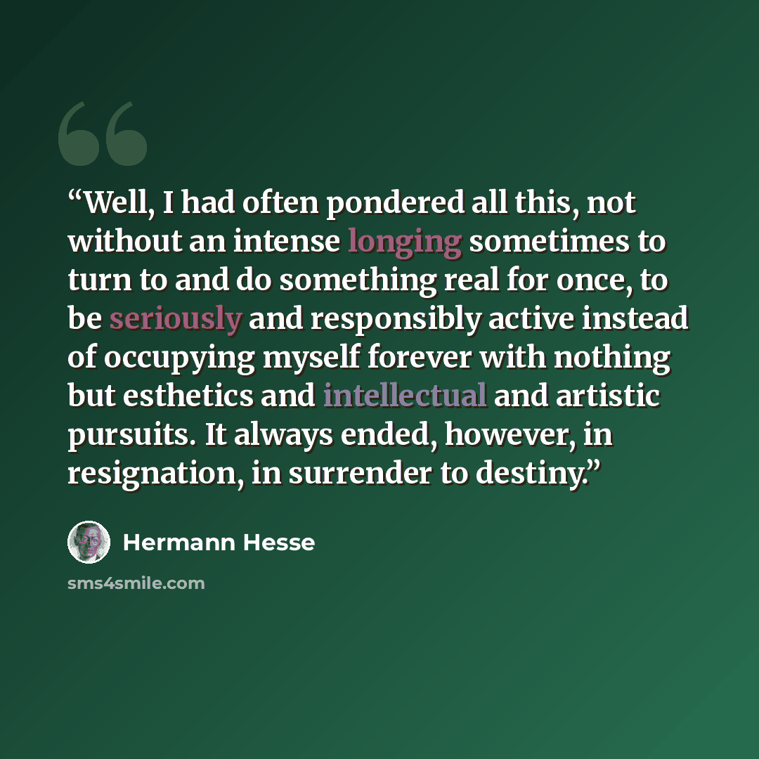 “Well, I had often pondered all this, not without an intense longing sometimes to turn to and do something real for once, to be seriously and responsibly active instead of occupying myself forever with nothing but esthetics and intellectual and artistic pursuits. It always ended, however, in…” quote by Hermann Hesse