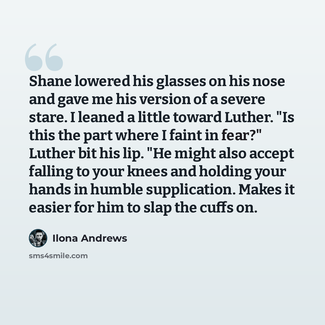“Shane lowered his glasses on his nose and gave me his version of a severe stare. I leaned a little toward Luther. "Is this the part where I faint in fear?" Luther bit his lip. "He might also accept falling to your knees and holding your hands in humble supplication. Makes it easier for him to slap…” quote by Ilona Andrews