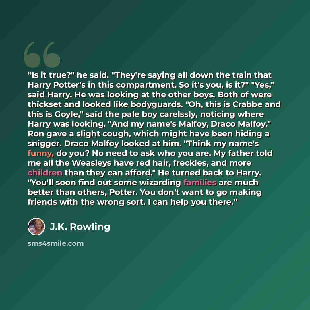 “Is it true?" he said. "They're saying all down the train that Harry Potter's in this compartment. So it's you, is it?" "Yes," said Harry. He was looking at the other boys. Both of were thickset and looked like bodyguards. "Oh, this is Crabbe and this is Goyle," said the pale boy carelssly…” quote by J.K. Rowling