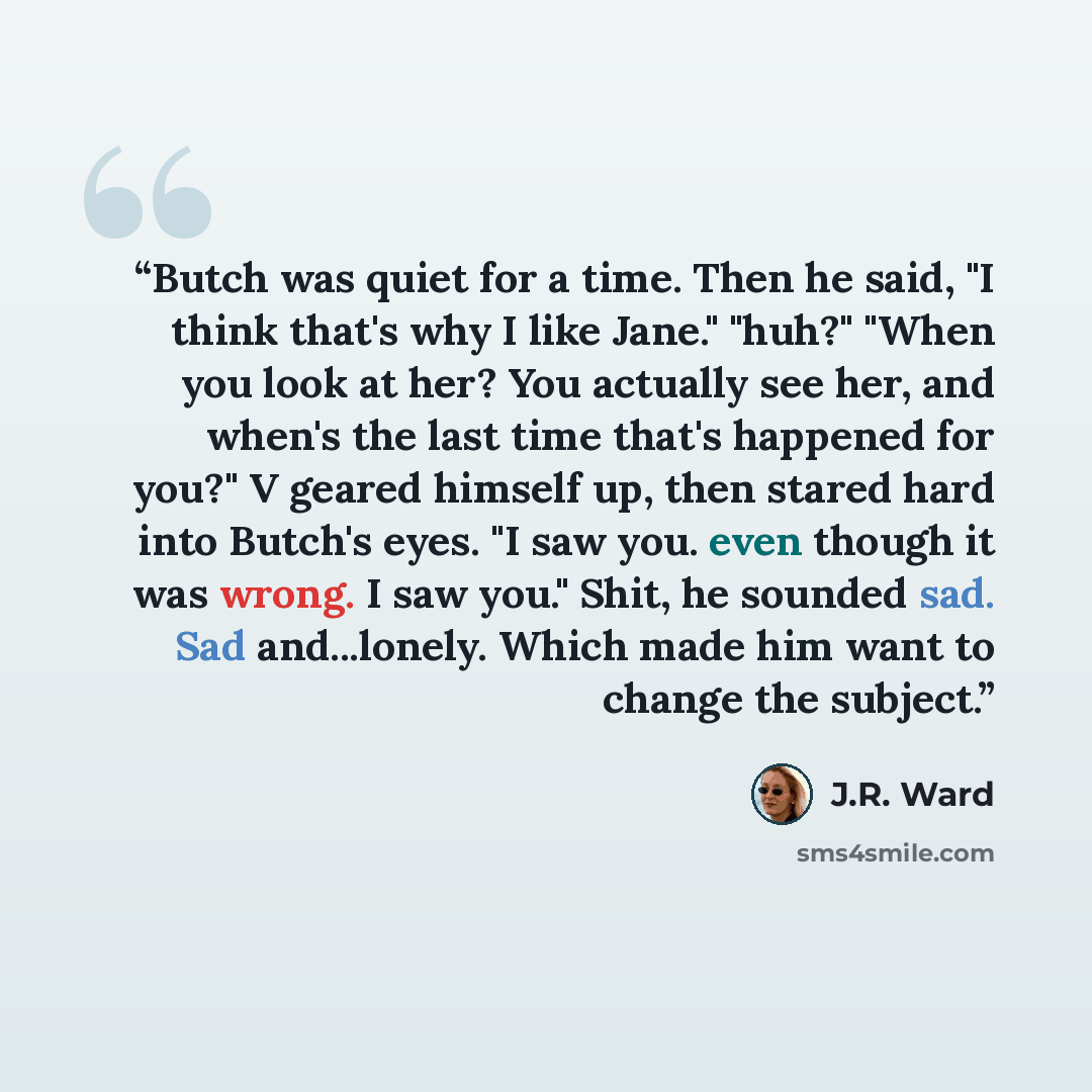 “Butch was quiet for a time. Then he said, "I think that's why I like Jane." "huh?" "When you look at her? You actually see her, and when's the last time that's happened for you?" V geared himself up, then stared hard into Butch's eyes. "I saw you. even though it was wrong. I saw you." Shit, he…” quote by J.R. Ward