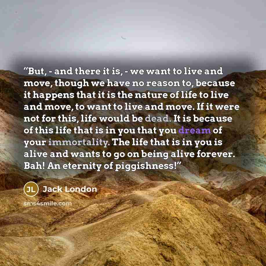 “But, - and there it is, - we want to live and move, though we have no reason to, because it happens that it is the nature of life to live and move, to want to live and move. If it were not for this, life would be dead. It is because of this life that is in you that you dream of your immortality…” quote by Jack London