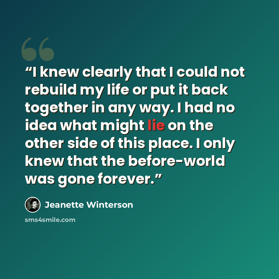 “I knew clearly that I could not rebuild my life or put it back together in any way. I had no idea what might lie on the other side of this place. I only knew that the before-world was gone forever.” quote by Jeanette Winterson